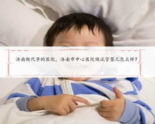 济南做代孕的医院，济南市中心医院做试管婴儿怎么样？