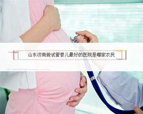 山东济南做试管婴儿最好的医院是哪家农民