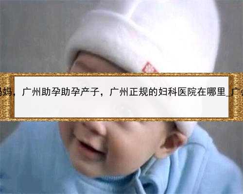 个人寻找代孕妈妈，广州助孕助孕产子，广州正规的妇科医院在哪里_广州好的