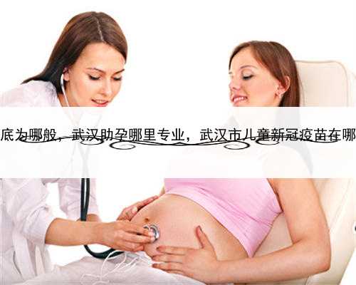 代孕到底为哪般，武汉助孕哪里专业，武汉市儿童新冠疫苗在哪里打？