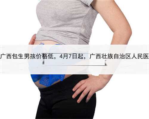 怎样找代孕男人，广西包生男孩价格低，4月7日起，广西壮族自治区人民医院将