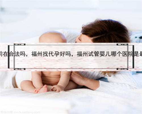 代孕目前在合法吗，福州找代孕好吗，福州试管婴儿哪个医院是最好的？