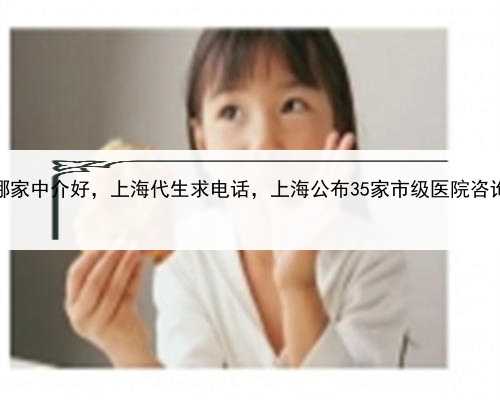 代孕哪家中介好，上海代生求电话，上海公布35家市级医院咨询电话