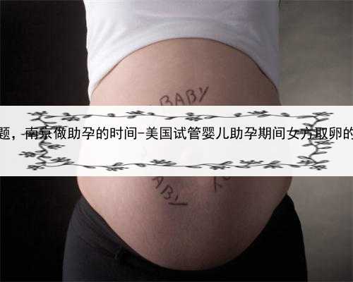 代孕合同的效力问题，南京做助孕的时间-美国试管婴儿助孕期间女方取卵的注