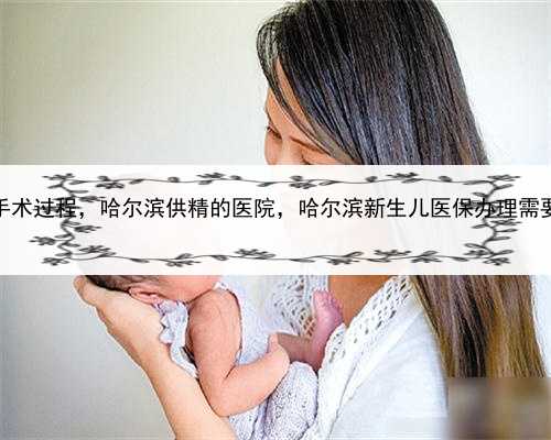 女人代孕手术过程，哈尔滨供精的医院，哈尔滨新生儿医保办理需要什么证件
