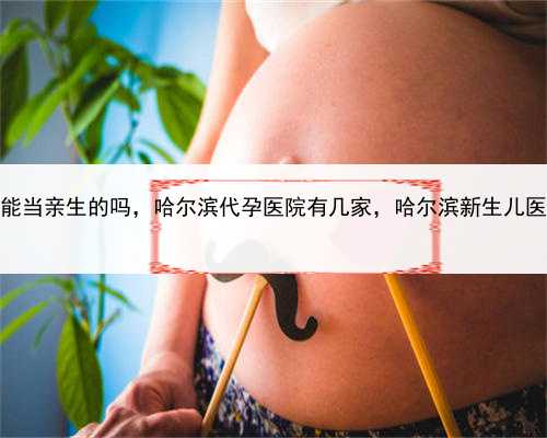 借卵代孕孩子能当亲生的吗，哈尔滨代孕医院有几家，哈尔滨新生儿医保在哪里